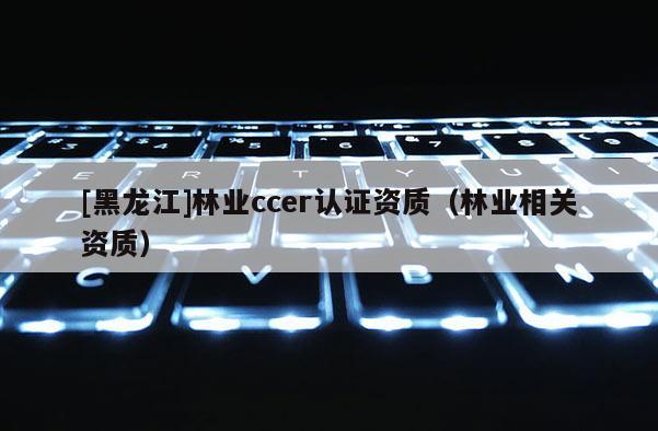 [黑龍江]林業(yè)ccer認(rèn)證資質(zhì)（林業(yè)相關(guān)資質(zhì)）