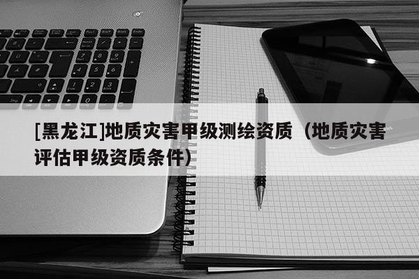 [黑龍江]地質災害甲級測繪資質（地質災害評估甲級資質條件）