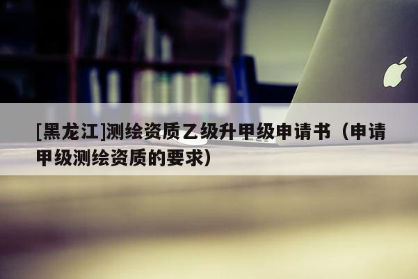 [黑龍江]測繪資質(zhì)乙級升甲級申請書（申請甲級測繪資質(zhì)的要求）