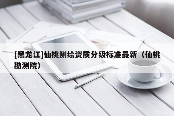 [黑龍江]仙桃測繪資質分級標準最新（仙桃勘測院）