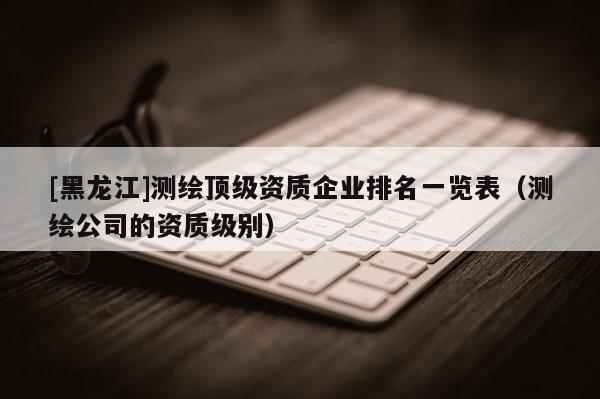 [黑龍江]測繪頂級資質企業(yè)排名一覽表（測繪公司的資質級別）