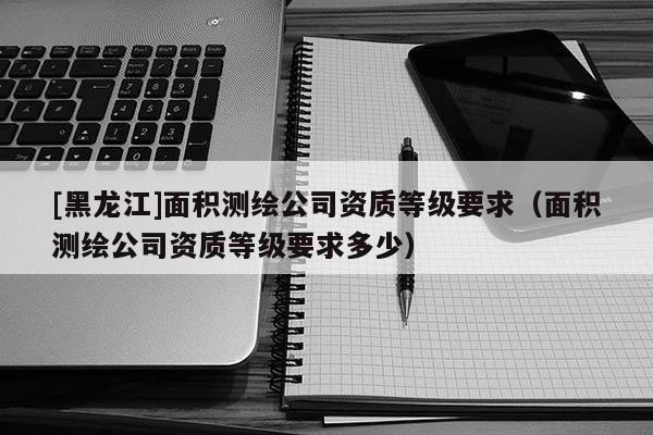 [黑龍江]面積測繪公司資質等級要求（面積測繪公司資質等級要求多少）