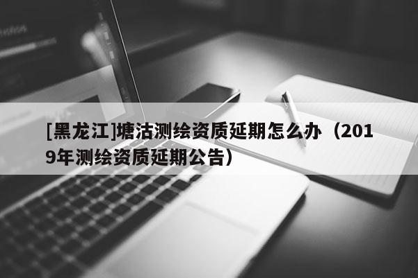 [黑龍江]塘沽測繪資質延期怎么辦（2019年測繪資質延期公告）