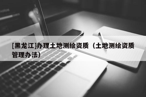 [黑龍江]辦理土地測繪資質（土地測繪資質管理辦法）