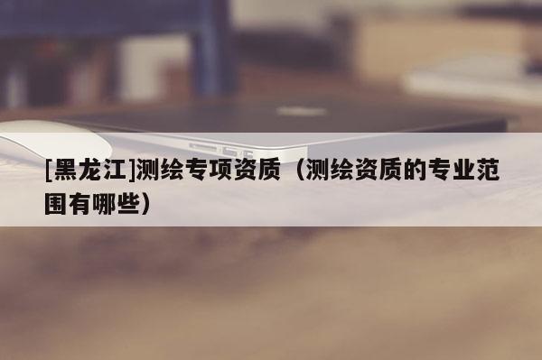 [黑龍江]測繪專項資質(zhì)（測繪資質(zhì)的專業(yè)范圍有哪些）