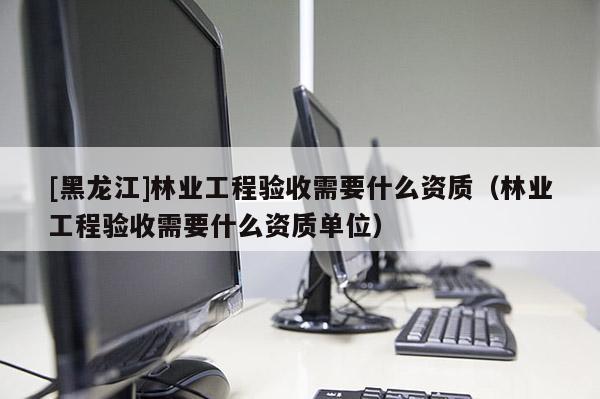 [黑龍江]林業工程驗收需要什么資質（林業工程驗收需要什么資質單位）