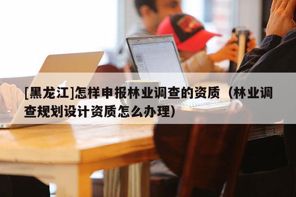 [黑龍江]怎樣申報林業調查的資質（林業調查規劃設計資質怎么辦理）