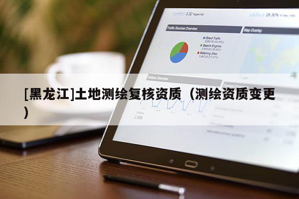[黑龍江]土地測繪復核資質（測繪資質變更）