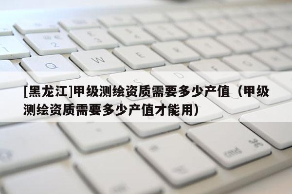 [黑龍江]甲級測繪資質需要多少產值（甲級測繪資質需要多少產值才能用）