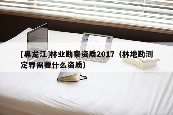 [黑龍江]林業(yè)勘察資質2017（林地勘測定界需要什么資質）