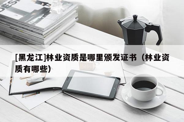 [黑龍江]林業資質是哪里頒發證書（林業資質有哪些）