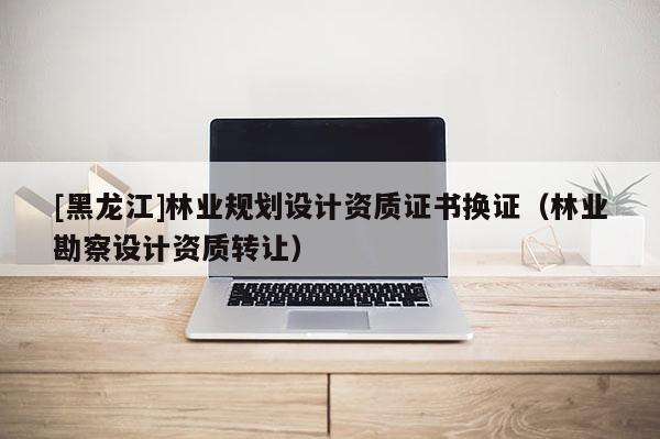 [黑龍江]林業規劃設計資質證書換證（林業勘察設計資質轉讓）