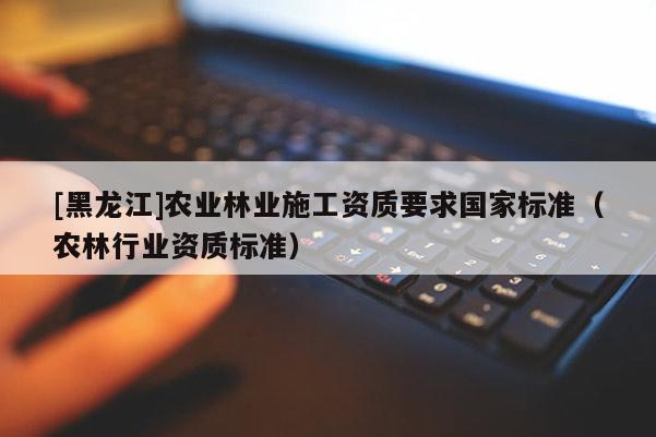 [黑龍江]農業林業施工資質要求國家標準（農林行業資質標準）