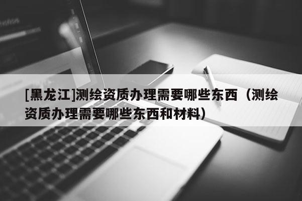 [黑龍江]測繪資質辦理需要哪些東西（測繪資質辦理需要哪些東西和材料）