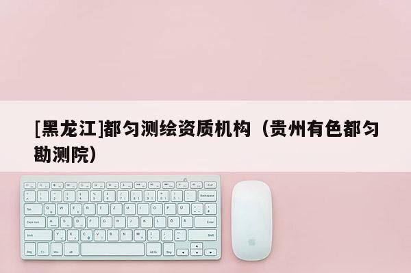 [黑龍江]都勻測繪資質機構（貴州有色都勻勘測院）