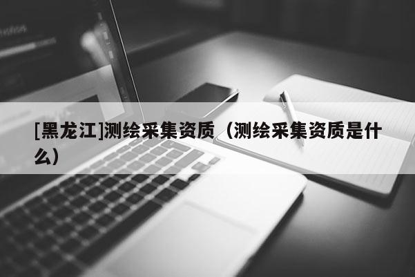 [黑龍江]測繪采集資質（測繪采集資質是什么）