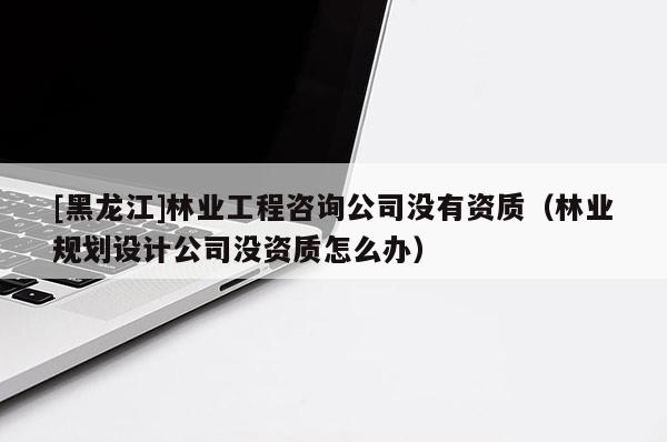 [黑龍江]林業工程咨詢公司沒有資質（林業規劃設計公司沒資質怎么辦）