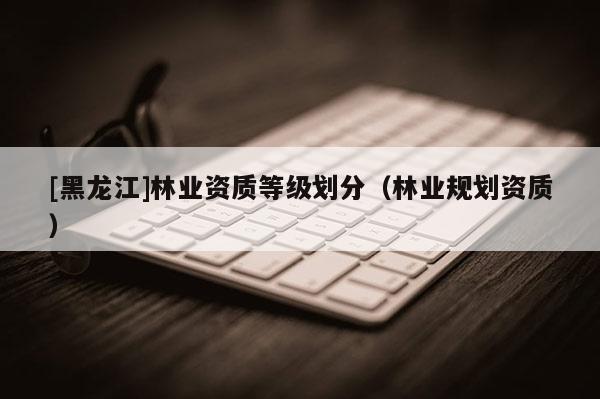 [黑龍江]林業資質等級劃分（林業規劃資質）