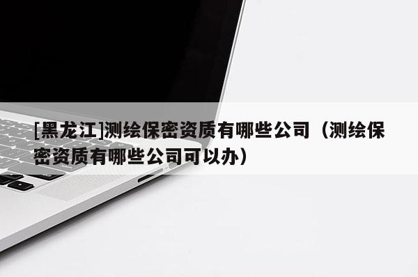 [黑龍江]測繪保密資質有哪些公司（測繪保密資質有哪些公司可以辦）