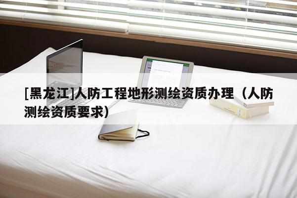 [黑龍江]人防工程地形測(cè)繪資質(zhì)辦理（人防測(cè)繪資質(zhì)要求）