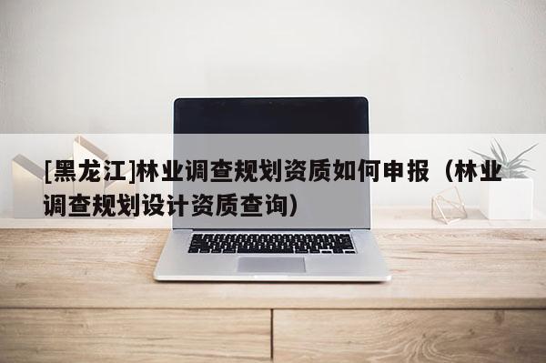 [黑龍江]林業調查規劃資質如何申報（林業調查規劃設計資質查詢）