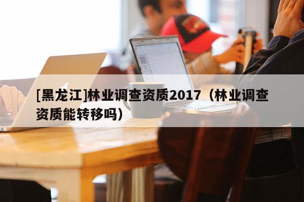 [黑龍江]林業調查資質2017（林業調查資質能轉移嗎）