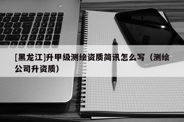 [黑龍江]升甲級測繪資質簡訊怎么寫（測繪公司升資質）