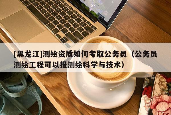 [黑龍江]測繪資質如何考取公務員（公務員測繪工程可以報測繪科學與技術）
