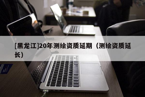 [黑龍江]20年測繪資質延期（測繪資質延長）