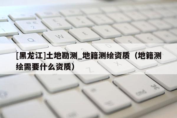 [黑龍江]土地勘測_地籍測繪資質（地籍測繪需要什么資質）