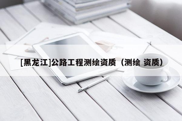 [黑龍江]公路工程測繪資質(zhì)（測繪 資質(zhì)）