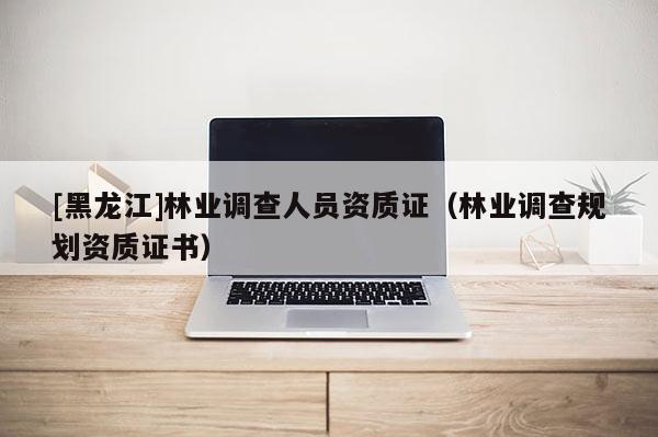 [黑龍江]林業調查人員資質證（林業調查規劃資質證書）