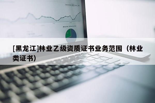 [黑龍江]林業乙級資質證書業務范圍（林業類證書）