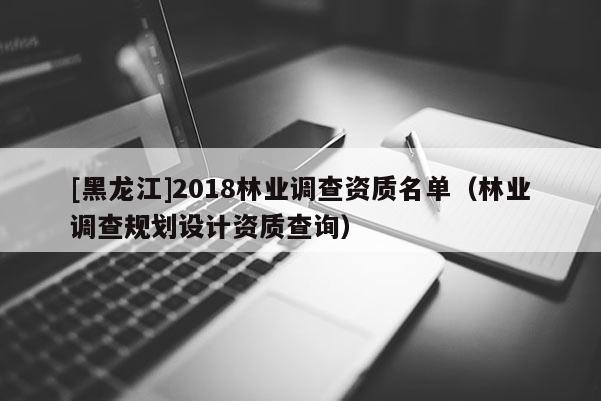 [黑龍江]2018林業(yè)調(diào)查資質(zhì)名單（林業(yè)調(diào)查規(guī)劃設(shè)計資質(zhì)查詢）
