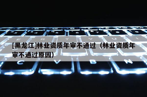 [黑龍江]林業資質年審不通過（林業資質年審不通過原因）