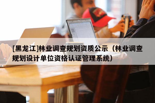 [黑龍江]林業(yè)調(diào)查規(guī)劃資質(zhì)公示（林業(yè)調(diào)查規(guī)劃設(shè)計(jì)單位資格認(rèn)證管理系統(tǒng)）