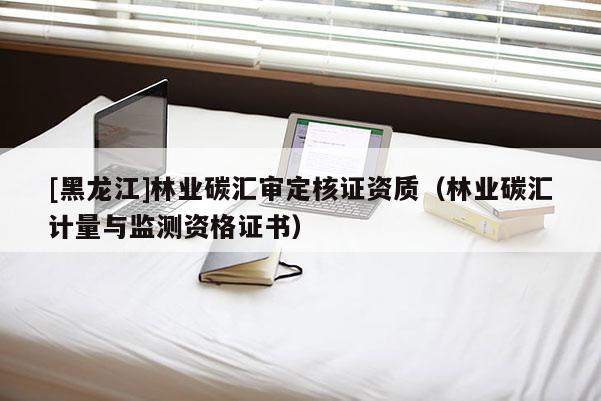 [黑龍江]林業(yè)碳匯審定核證資質（林業(yè)碳匯計量與監(jiān)測資格證書）