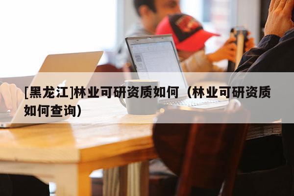 [黑龍江]林業(yè)可研資質(zhì)如何（林業(yè)可研資質(zhì)如何查詢）