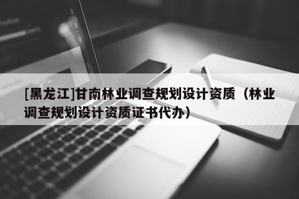 [黑龍江]甘南林業調查規劃設計資質（林業調查規劃設計資質證書代辦）