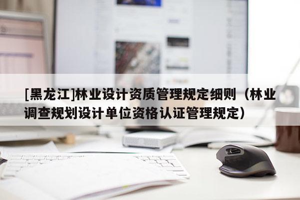 [黑龍江]林業設計資質管理規定細則（林業調查規劃設計單位資格認證管理規定）