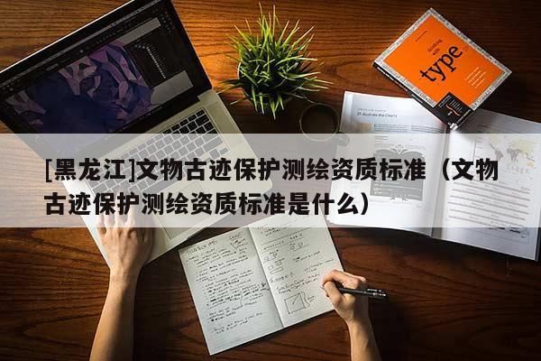 [黑龍江]文物古跡保護測繪資質標準（文物古跡保護測繪資質標準是什么）