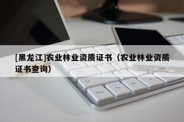 [黑龍江]農業林業資質證書（農業林業資質證書查詢）