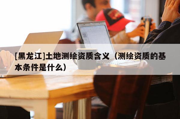 [黑龍江]土地測繪資質(zhì)含義（測繪資質(zhì)的基本條件是什么）