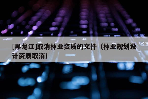 [黑龍江]取消林業資質的文件（林業規劃設計資質取消）