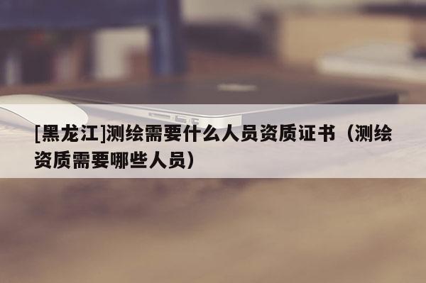 [黑龍江]測繪需要什么人員資質證書（測繪資質需要哪些人員）
