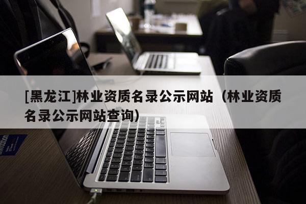 [黑龍江]林業資質名錄公示網站（林業資質名錄公示網站查詢）