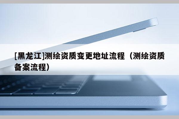 [黑龍江]測繪資質變更地址流程（測繪資質備案流程）