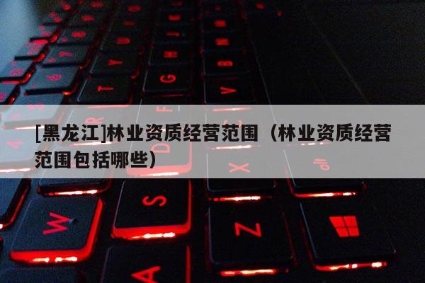 [黑龍江]林業資質經營范圍（林業資質經營范圍包括哪些）