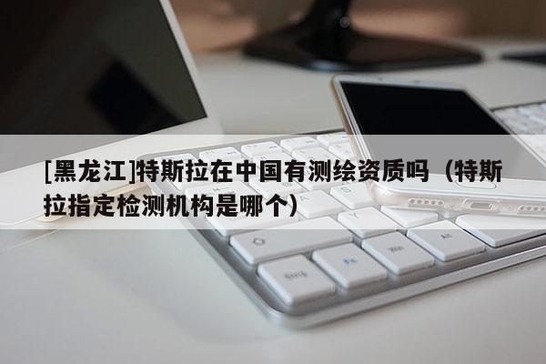 [黑龍江]特斯拉在中國有測繪資質嗎（特斯拉指定檢測機構是哪個）