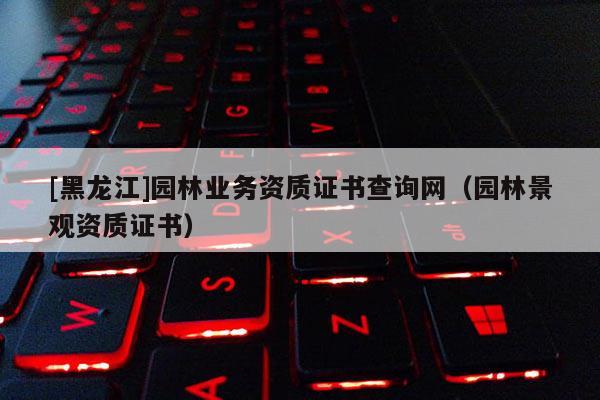 [黑龍江]園林業務資質證書查詢網（園林景觀資質證書）